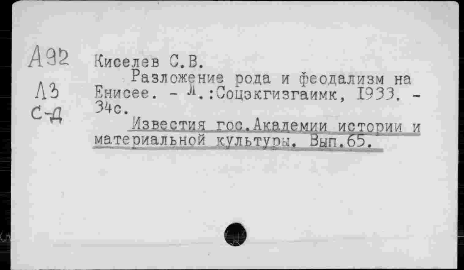 ﻿Киселев С.В.
Разложение рода и феодализм на Енисее. - К:Соцэкгизгаимк, 1933. -34с.
Известия гоаДкаде м и и ист соии и
материальной культуры. Зып.65/